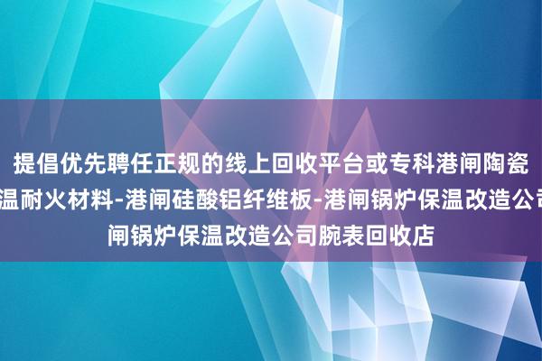 提倡优先聘任正规的线上回收平台或专科港闸陶瓷纤维板材-高温耐火材料-港闸硅酸铝纤维板-港闸锅炉保温改造公司腕表回收店